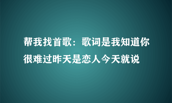 帮我找首歌：歌词是我知道你很难过昨天是恋人今天就说