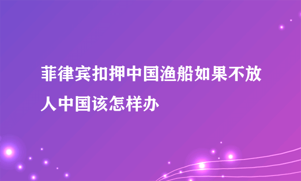 菲律宾扣押中国渔船如果不放人中国该怎样办