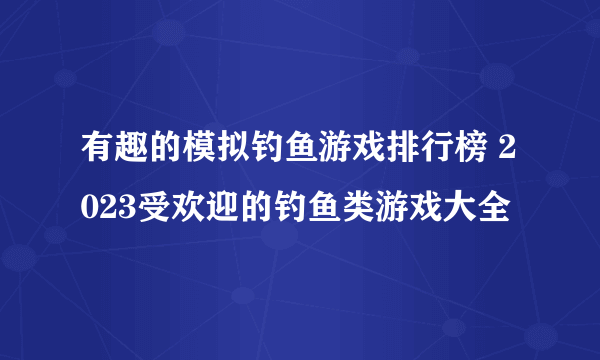 有趣的模拟钓鱼游戏排行榜 2023受欢迎的钓鱼类游戏大全