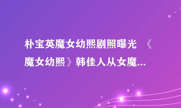 朴宝英魔女幼熙剧照曝光  《魔女幼熙》韩佳人从女魔头变小女人