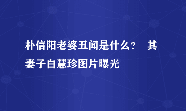 朴信阳老婆丑闻是什么？  其妻子白慧珍图片曝光