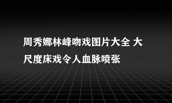 周秀娜林峰吻戏图片大全 大尺度床戏令人血脉喷张