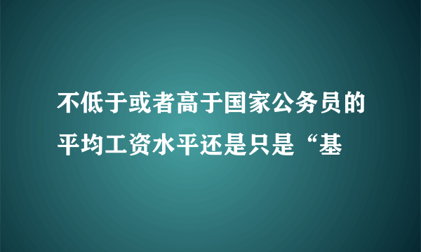 不低于或者高于国家公务员的平均工资水平还是只是“基