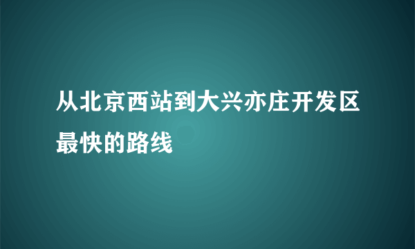 从北京西站到大兴亦庄开发区最快的路线