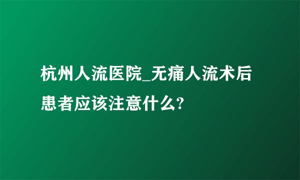 杭州人流医院_无痛人流术后患者应该注意什么?