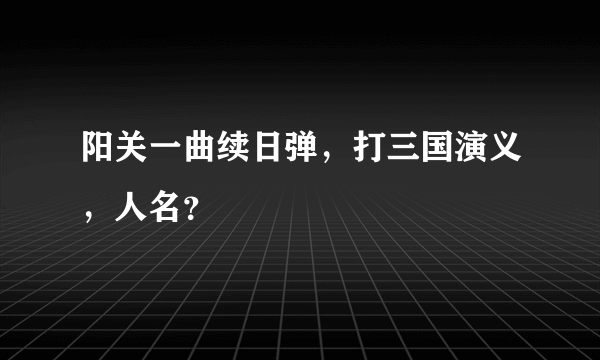 阳关一曲续日弹，打三国演义，人名？