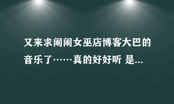 又来求闹闹女巫店博客大巴的音乐了……真的好好听 是最新的，现在页面上的。拜托了！！！