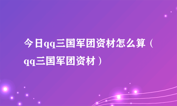 今日qq三国军团资材怎么算（qq三国军团资材）