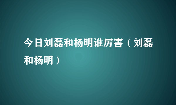 今日刘磊和杨明谁厉害（刘磊和杨明）