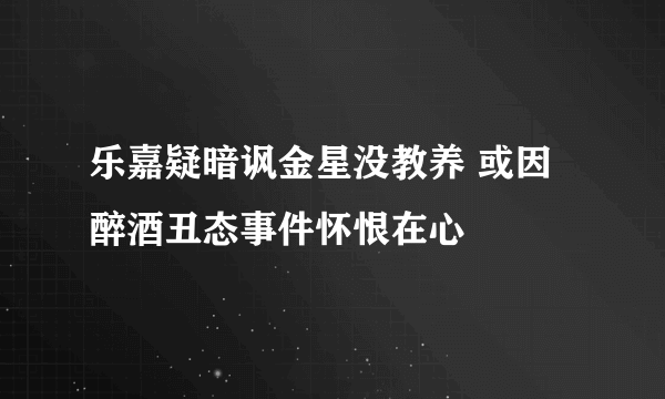 乐嘉疑暗讽金星没教养 或因醉酒丑态事件怀恨在心