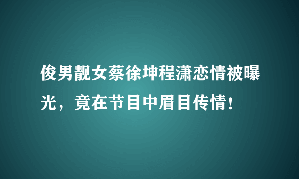 俊男靓女蔡徐坤程潇恋情被曝光，竟在节目中眉目传情！ 