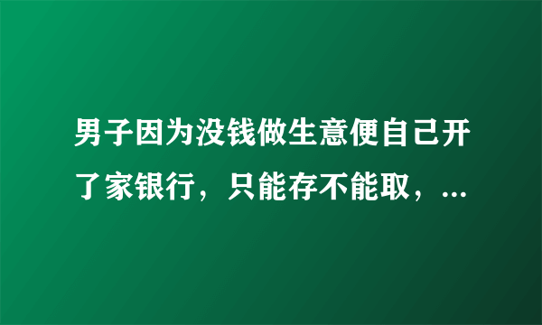 男子因为没钱做生意便自己开了家银行，只能存不能取，你怎么看？