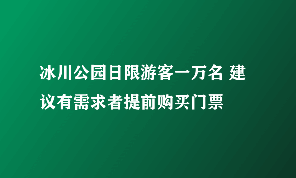 冰川公园日限游客一万名 建议有需求者提前购买门票