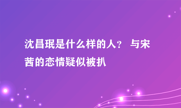 沈昌珉是什么样的人？ 与宋茜的恋情疑似被扒