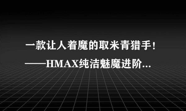 一款让人着魔的取米青猎手！——HMAX纯洁魅魔进阶高刺激飞机杯！（五星推荐）