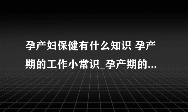 孕产妇保健有什么知识 孕产期的工作小常识_孕产期的保健工作小常识