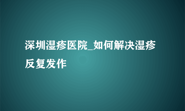 深圳湿疹医院_如何解决湿疹反复发作