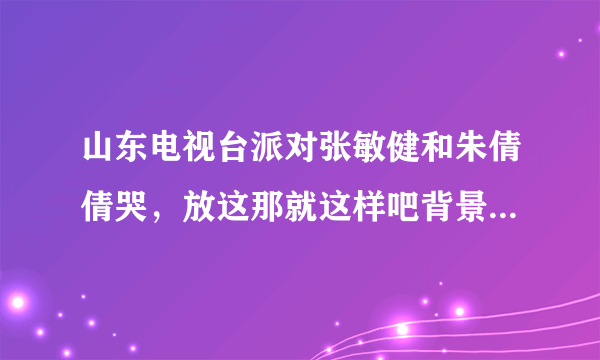 山东电视台派对张敏健和朱倩倩哭，放这那就这样吧背景乐是哪一期？