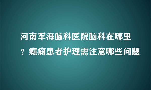 河南军海脑科医院脑科在哪里？癫痫患者护理需注意哪些问题