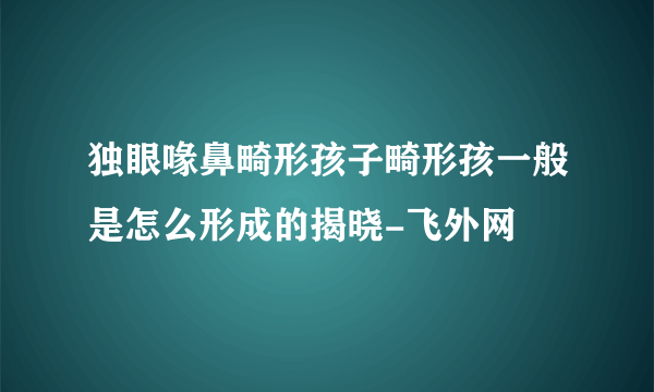 独眼喙鼻畸形孩子畸形孩一般是怎么形成的揭晓-飞外网