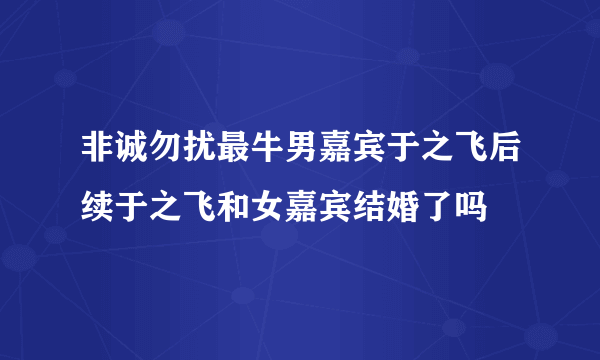 非诚勿扰最牛男嘉宾于之飞后续于之飞和女嘉宾结婚了吗