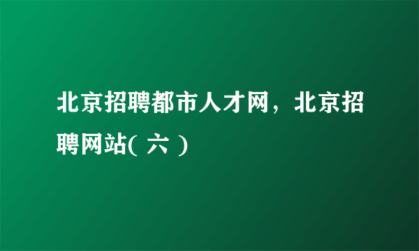 北京招聘都市人才网，北京招聘网站( 六 )