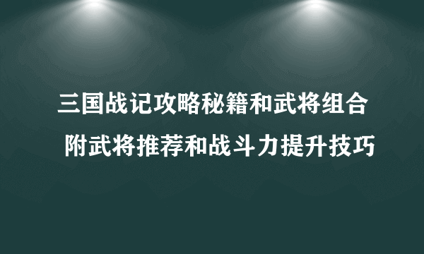 三国战记攻略秘籍和武将组合 附武将推荐和战斗力提升技巧