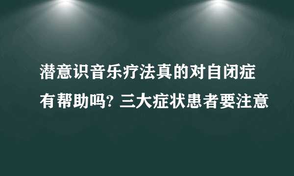 潜意识音乐疗法真的对自闭症有帮助吗? 三大症状患者要注意