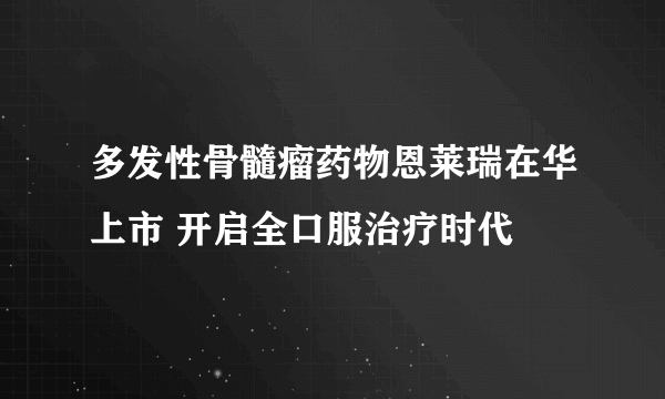 多发性骨髓瘤药物恩莱瑞在华上市 开启全口服治疗时代