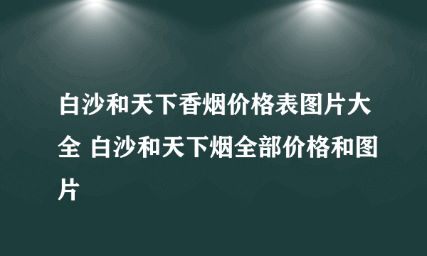 白沙和天下香烟价格表图片大全 白沙和天下烟全部价格和图片