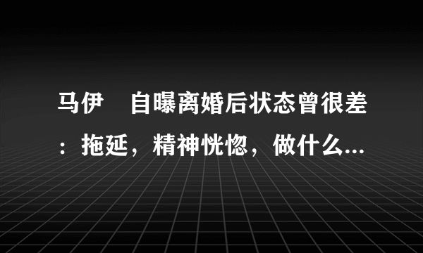 马伊琍自曝离婚后状态曾很差：拖延，精神恍惚，做什么都没动力