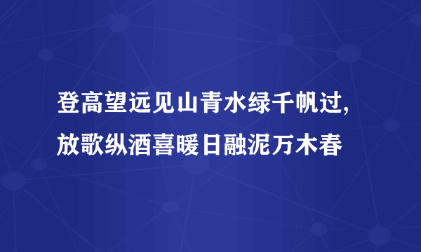 登高望远见山青水绿千帆过,放歌纵酒喜暖日融泥万木春