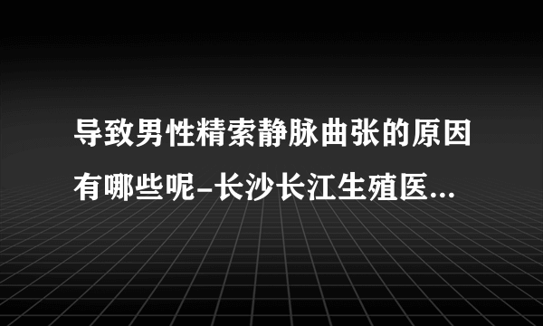 导致男性精索静脉曲张的原因有哪些呢-长沙长江生殖医院怎么样