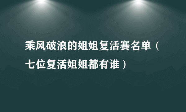 乘风破浪的姐姐复活赛名单（七位复活姐姐都有谁）