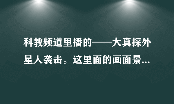 科教频道里播的——大真探外星人袭击。这里面的画面景象都是是真的吗？