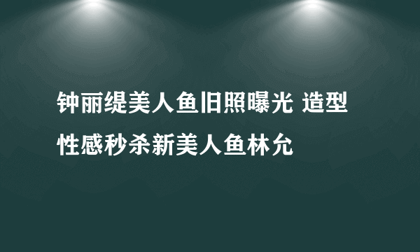 钟丽缇美人鱼旧照曝光 造型性感秒杀新美人鱼林允