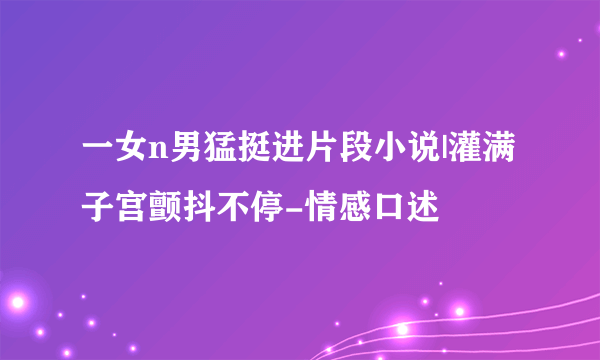 一女n男猛挺进片段小说|灌满子宫颤抖不停-情感口述