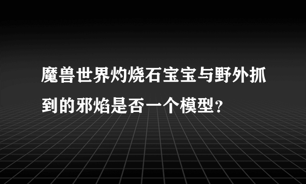 魔兽世界灼烧石宝宝与野外抓到的邪焰是否一个模型？