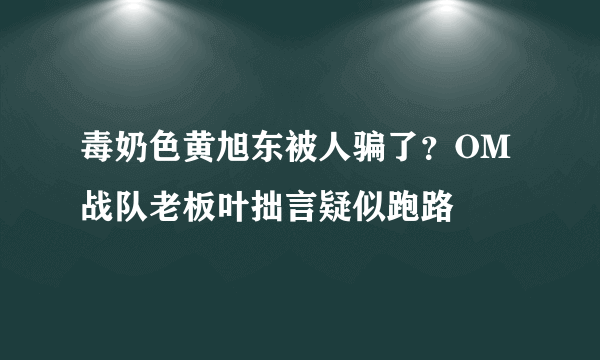 毒奶色黄旭东被人骗了？OM战队老板叶拙言疑似跑路