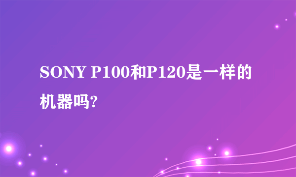 SONY P100和P120是一样的机器吗?