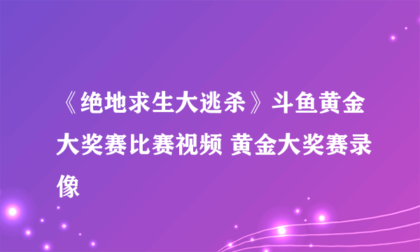 《绝地求生大逃杀》斗鱼黄金大奖赛比赛视频 黄金大奖赛录像