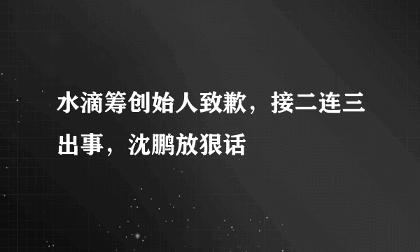 水滴筹创始人致歉，接二连三出事，沈鹏放狠话