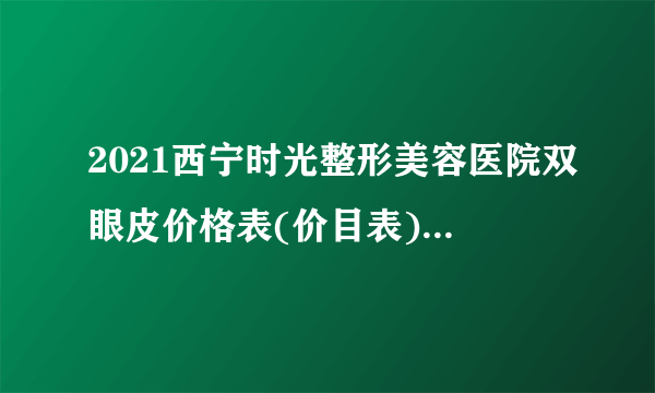 2021西宁时光整形美容医院双眼皮价格表(价目表)怎么样?