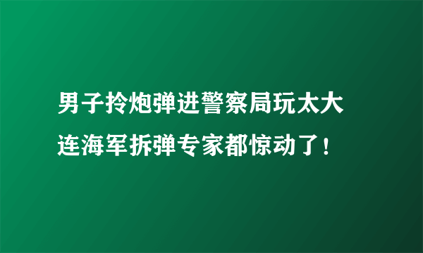 男子拎炮弹进警察局玩太大 连海军拆弹专家都惊动了！