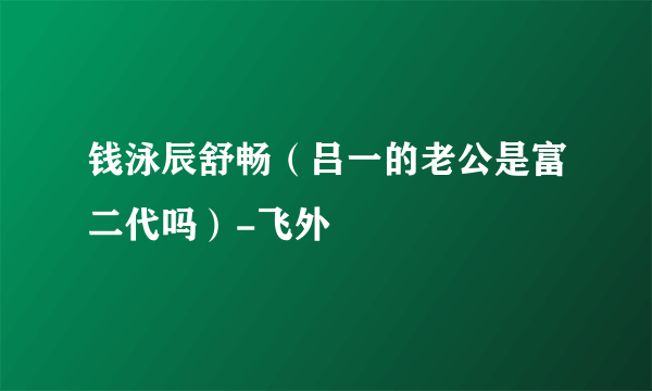 钱泳辰舒畅（吕一的老公是富二代吗）-飞外