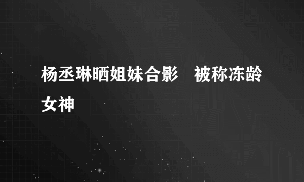 杨丞琳晒姐妹合影   被称冻龄女神