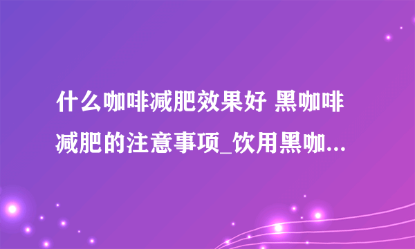 什么咖啡减肥效果好 黑咖啡减肥的注意事项_饮用黑咖啡减肥时的注意事项_喝咖啡减肥 两周见效的减肥计划