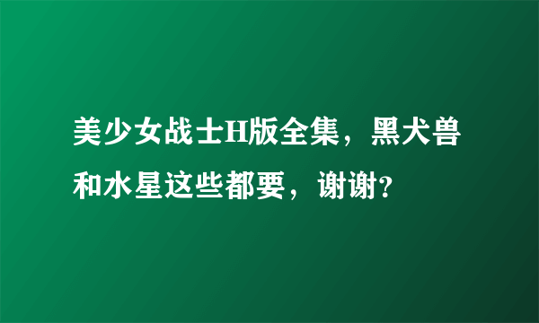 美少女战士H版全集，黑犬兽和水星这些都要，谢谢？