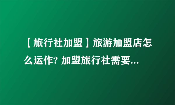 【旅行社加盟】旅游加盟店怎么运作? 加盟旅行社需要什么条件？