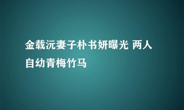 金载沅妻子朴书妍曝光 两人自幼青梅竹马